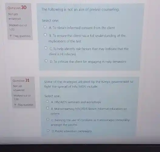 Question 30
Not yet
answered
Marked out of
1.00
P Flag question
Question 31
Not yet
answered
Marked out of
1.00
P Flag question
The following is not an aim of pretest counseling.
Select one:
A. To obtain informed consent from the client
B. To ensure the client has a full understanding of the
implications of the test
C. To help identify risk factors that may indicate that the
client is HI infected
D. To criticize the client for engaging in risky behaviors
Some of the strategies adopted by the Kenya government to
fight the spread of HIV/AIDS include
Select one:
A. HIV/AIDS seminars and workshops
B. Mainstreaming HIV/AIDS lessen informal education on
system
C. Banning the use of condoms as it encourages immorality
amongst the youths
D. Public education campaigns