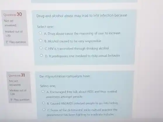 Question 30
Not yet
answered
Marked out of
1.00
P Flag question
Question 31
Drug and alcohol abuse may lead to HIV infection because
Select one:
A. Drug abuse cause the reasoning of user to increase
B. Alcohol caused to be very responsible
C. HIV is transmitted through drinking alcohol
D. It predisposes one involved to risky sexual behavior
De-stigmatization campaigns have
Select one:
A. Encouraged free talk about AIDS and thus created
awareness amongst people
B. Caused HIV/AIDS infected people to go into hiding
C. Some of the detrimental socio-cultural practice the
government has been fighting to eradicate includes: