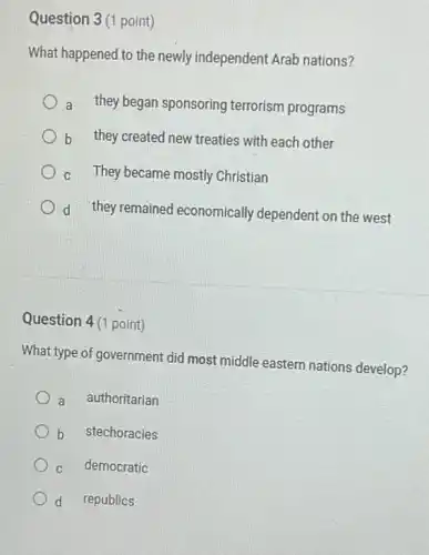 Question 3(1 point)
What happened to the newly independent Arab nations?
a they began sponsoring terrorism programs
b they created new treaties with each other
c They became mostly Christian
d they remained economically dependent on the west
Question 4(1 point)
What type of government did most middle eastern nations develop?
a authoritarian
b stechoracies
C democratic
d republics