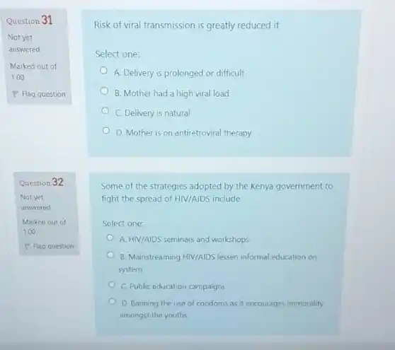 Question 31
Marked out of
1.00
Question 32
Not yet
answered
Marked out of
1.00
P Flag question
Risk of viral transmission is greatly reduced if
Select one:
A. Delivery is prolonged or difficult
B. Mother had a high viral load
C. Delivery is natural
D. Mother is on antiretroviral therapy
Some of the strategies adopted by the Kenya government to
fight the spread of HIV/AIDS include
Select one:
A. HIV/AIDS seminars and workshops
B. Mainstreaming HIV/AIDS lessen informal education on
system
C. Public education campaigns
D. Banning the use of condoms as it encourages immorality
amongst the youths