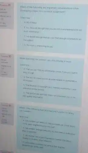 Question 31
Not yet
100
Is Day
excention
Question 32
Notyet
answered
Marked cut of
100
question
Marked cut of
quesion
Which of the following are important considerations when
developing a topic for a research assignment?
Select one
A All of these
A B. It is focused enough that you are not overwhelmed with too
much information
C. it is broad enough that you can find enough information on
the subject
D. The topic is interesting to you
When searching the internet you should keep in mind __
Select one:
A. That you can find any information online if youjust search
long enough
B. That notall online sources provide reliable or authoritative
information
C. That because of copyright laws, nothing worthwhile is ever
published on the internet
D. That banner ads and chat rooms will often lead you to the
best quality information
Which of the following best describes the function of Library
call numbers?
Select one
A Call numbers are addresses that put books on similar topics
in the same neighborhood on the shelf
B. Call numbers arrange books first by their date of publication
then by publither
C. Call numbers are a type of accession number that allows
thranes to inventory their collection
D. Calinumbers put backs by same author together
alphabetically on the shelf