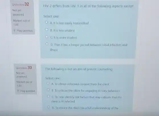 Question 32
Question 33
HIV-2 differs from HIV 1 in all of the following aspects except
Select one:
A. It is less easily transmitted
B. It is less virulent
C. It is more virulent
D. That it has a longer period between initial infection and
illness
The following is not an aim of pretest counseling.
Select one:
A. To obtain informed consent from the client
B. To criticize the client for engaging in risky behaviors
C. To help identify risk factors that may indicate that the
client is HI infected
D. To ensure the client has a full understanding of the