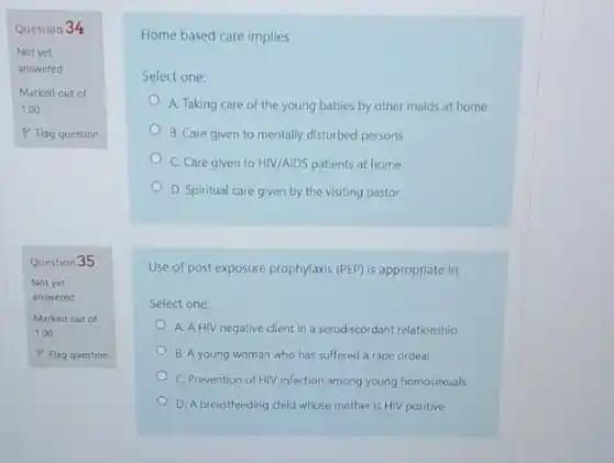 Question 34
Marked out of
1.00
Question 35
Not yet
answered
Marked out of
1.00
Home based care implies
Select one:
A. Taking care of the young babies by other maids at home
B. Care given to mentally disturbed persons
C. Care given to HIV/AIDS patients at home
D. Spiritual care given by the visiting pastor
Use of post exposure prophylaxis (PEP) is appropriate in;
Select one:
A. A HIV negative client in a serodiscordant relationship
B. A young woman who has suffered a rape ordeal
C. Prevention of HIV infection among young homosexuals
D. A breastfeeding child whose mother is HIV positive