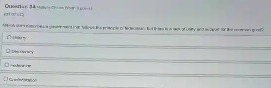 Question 34/Multiple Choice Worth 3 points)
(01.07 LC)
Which term describes a government that follows the
principle of federalism, but there is a lack of unity and support for the common good?
Unitary
Democracy
Federation
Confederation