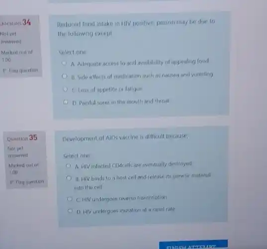 Question 34
Not yet
answered
Marked out of
1.00
P Flag question
Question 35
Not yet
answered
Marked out of
1.00
P Flag question
Reduced food intake in HIV positive, person may be due to
the following except
Select one:
A. Adequate access to and availability of appealing food
B. Side effects of medication such as nausen and vomiting
C. Loss of appetite or fatigue
D. Painful sores in the mouth and throat
Development of AIDs vaccine is difficult because;
Select one:
A. HIV infected CDAcell:are eventually destroyed
B. HIV binds to a host cell and release its genetic material
into the cell
C. HIV undergoes reverse transcription
D. HIV undergoes mutation at a rapid rate