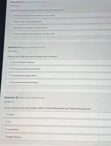 Question 4 Alultiple Choice Worth 4 points)
(02.05 LC)
What information does marginal analysis help a firm to determine?
Minimum production level necessary to pay debts
Ratio of total cost to total revenue
Allocation of resources to minimize taxes
Price and quantity output levels to maximize profit
Question 5/Multiple Choice Worth 4 points)
(02.02 MC)
What do Larry Page and Jessica Jackley have in common?
They cofounded Facebook
They help developing businesses.
They hold technology patents
They are internet entrepreneurs.
Question 6/Multiple Choice Worth 4 points)
(02.02 LC)
You are starting a lawn care business. Which of the following would be a needed land resource?
Lawns
Oil
Lawnmower
Hedge clippers