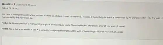 Question 4 (Essay Worth 10 points)
(06.03,06.04 MC)
You have a rectangular space where you plan to create an obstacle course for an animal The area of the rectangular space is represented by the expression
10x^2-6x The width of represented by the expression 2x
Part A: Write an expression to represent the length of the rectangular space. Then simplify your expression. Show all your work. (6 points)
Part B: Prove that your answer in part A is correct by multiplying the length and the width of the rectangle. Show all your work. (4 points)