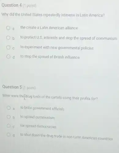 Question 4(1 point)
Why did the United States repeatedly intevene in Latin America?
a the create a Latin American alliance
b to protect U.S. interests and stop the spread of communism
C to experiment with new governmental policies
d to stop the spread of British influence
Question 5 (1 point)
What were theydrug lords of the cartels using their profits for?
a to bribe government officials
b to spread communism
C for spread democracies
d
to shut down the drug trade in non-Latin American countries