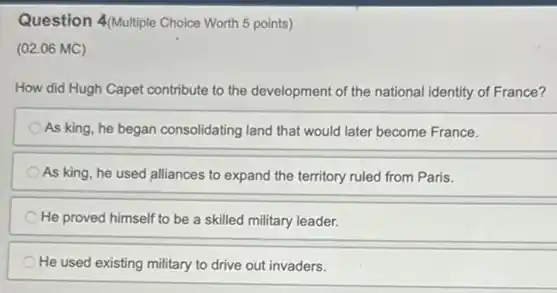 Question 4/Multiple Choice Worth 5 points)
(02.06 MC)
How did Hugh Capet contribute to the development of the national identity of France?
As king, he began consolidating land that would later become France.
As king, he used ......................................................................territory ruled from Paris.
He proved himself to be a skilled military leader.
He used existing military to drive out invaders.