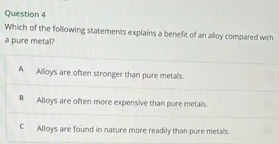 Question 4
Which of the following statements explains a benefit of an alloy compared with
a pure metal?
A Alloys are often stronger than pure metals.
B
Alloys are often more expensive than pure metals.
C
Alloys are found in nature more readily than pure metals.