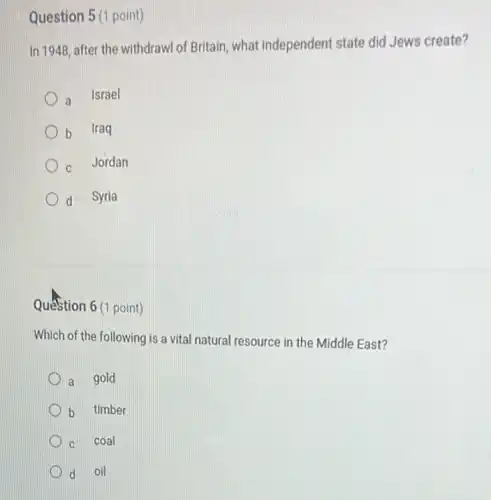 Question 5 (1 point)
In 1948, after the withdrawl of Britain, what independent state did Jews create?
a Israel
b Iraq
C Jordan
d Syria
Question 6 (1 point)
Which of the following is a vital natural resource in the Middle East?
a gold
b timber
C coal
d oil