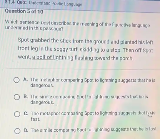 Question 5 of 10
Which sentence bestdescribes the meaning of the figurative language
underlined in this passage?
Spot grabbed the stick from the ground and planted his left
front leg in the soggy turf, skidding to a stop. Then off Spot
went, a bolt of lightning flashing toward the porch.
A. The metaphor comparing Spot to lightning suggests that he is
dangerous.
B. The simile comparing Spot to lightning suggests that he is
dangerous.
C. The metaphor comparing Spot to lightning suggests that hajs
fast.
D. The simile comparing Spot to lightning suggests that he is fast.