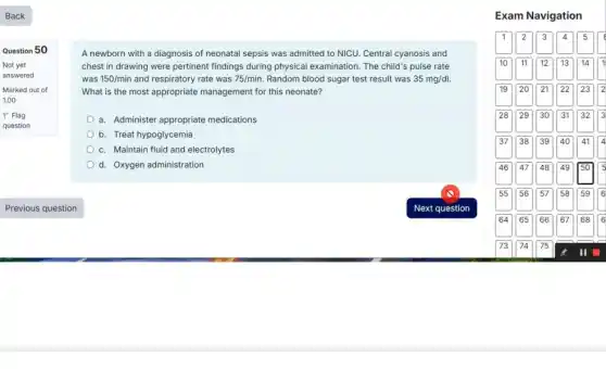 Question 50
Not yet
answered
Marked out of
1.00
P Flag
question
A newborn with a diagnosis of neonatal sepsis was admitted to NICU.Central cyanosis and
chest in drawing were pertinent findings during physical examination. The child's pulse rate
was 150/min and respiratory rate was 75/min Random blood sugar test result was 35mg/dl.
What is the most appropriate management for this neonate?
a. Administer appropriate medications
b. Treat hypoglycemia
c. Maintain fluid and electrolytes
d. Oxygen administration