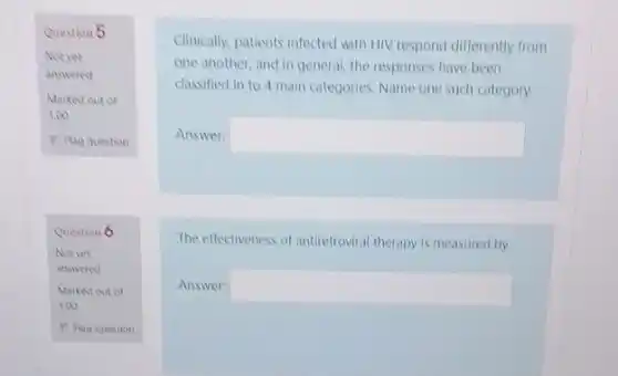 Question 5
Not yet
answered
Marked out of
1.00
P Flag question
Clinically, patients infected with HIV respond differently from
one another, and in general, the responses have been
classified in to 4 main categories.Name one such category
Answer: square 
The effectiveness of antiretrovira therapy is measured by
Answer: square 
Question 6
Notyet
answered