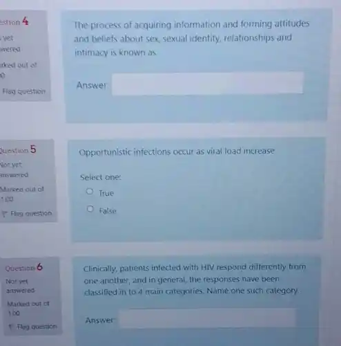 Question 5
Question 6
The process of acquiring information and forming attitudes
and beliefs about sex sexual identity relationships and
intimacy is known as
Answer: square 
Opportunistic infections occur as viral load increase
Select one:
True
False
Clinically, patients infected with HIV respond differently from
one another, and in general, the responses have been
classified in to 4 main categories. Name one such category.
Answer: square