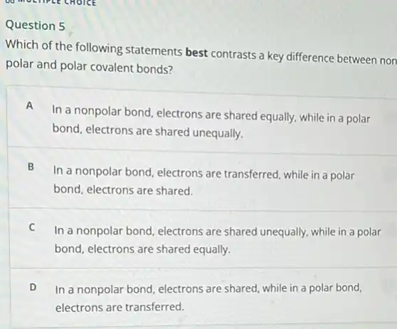 Question 5
Which of the following statements best contrasts a key difference between non
polar and polar covalent bonds?
A
In a nonpolar bond electrons are shared equally.while in a polar
bond, electrons are shared unequally.
B
In a nonpolar bond electrons are transferred, while in a polar
bond, electrons are shared.
C
In a nonpolar bond electrons are shared unequally while in a polar
bond, electrons are shared equally.
D In a nonpolar bond electrons are shared, while in a polar bond,
electrons are transferred.