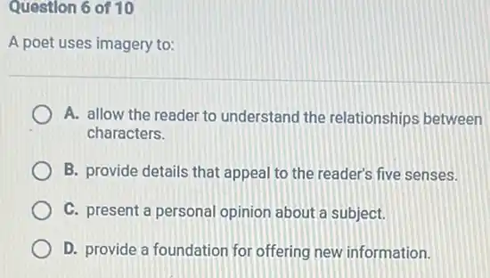 Question 6 of 10
A poet uses imagery to:
A. allow the reader to understand the relationships between
characters.
B. provide details that appeal to the reader's five senses.
C. present a personal opinion about a subject.
D. provide a foundation for offering new information.