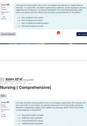 Question 66
Not yet
answered
Marked out of
1.00
P Flag
question
Question 67
Not yet
answered
Marked out of
1.00
P Flag
question
A 66-year-old female patient with chronic liver disease was referred to a medical ward for
admission. On assessment, the patient reported body weakness chronic dyspepsia, anorexia,
weight loss and constipation.On physical examination, the nurse identified ascites, ankle
edema and palmar erythema . What is the most likely nursing diagnosis for this patient?
a. Risk of deficient fluid volume
b. Risk of imbalanced nutrition
c. Risk of ineffective breathing pattern
d. Disturbed thought processes
A 26-year-old male conscious patient came to an emergency department with traumatic brain
injury secondary to car accident. On physical assessment he has tachycardia, tachypnea,
respiratory irregularities, pupilary abnormalities and neurologic deficit. What is the priority
nursing diagnosis for this patient?
a. Disturbed thought processes
b. Ineffective tissue perfusion
c. Compromised family coping
d. Ineffective breathing pattern