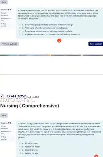 Question 69
Not yet
answered
Marked out of
1.00
A nurse is preparing care plan for a patient with myxedema. On assessment, the patient has
decreased level of consciousness , blood pressure of 90/40mmHg respiratory rate of 9/min,
temperature of 35 degree centigrade and pulse rate of 45/min What is the main expected
outcome of this patient?
a. Responds appropriately to questions and surroundings
b. Vital signs return to normal or near normal ranges
c. Respiratory status improves with mechanical ventilator
d. Experiences minimal or no complications caused by immobility
A mother brought her son to a clinic by assuming that her child was not growing like his friends.
The nurse wants to assess the growth and development status of the child. The anthropometric
result shows that weight for height is lt -3 standard deviation, mid upper circumference
(MUAC) is 11.8 cm height for age is lt -3 standard deviation and weight for age is lt -3 standard
deviation. Which anthropometric result shows that the child is not getting enough linear
growth?
a. MUAC for age
b. Weight for height
c. Height for age
d. Weight for age