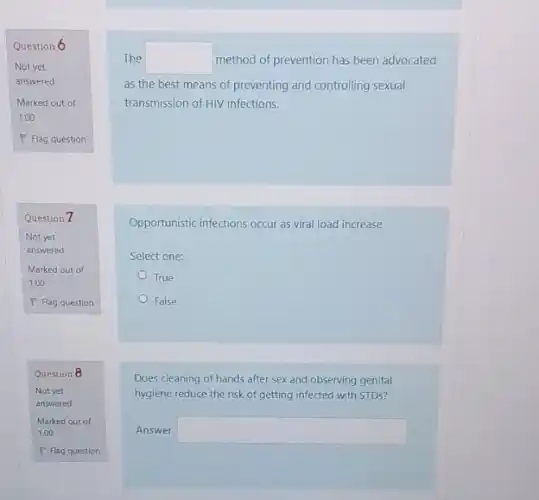 Question 6
Not yet
answered
Marked out of
1.00
P Flag question
Question 7
Question 8
The square  method of prevention has been advocated
as the best means of preventing and controlling sexual
transmission of HIV infections.
Opportunistic infections occur as viral load increase
Select one:
True
False
Does cleaning of hands after sex and observing genital
hygiene reduce the risk of getting infected with STDs?
Answer: square