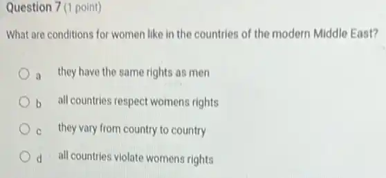 Question 7 (1 point)
What are conditions for women like in the countries of the modern Middle East?
they have the same rights as men
b all countries respect womens rights
they vary from country to country
d all countries violate womens rights