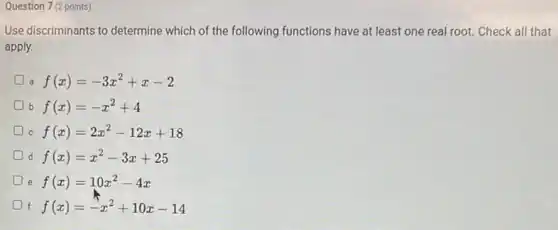 Question 7 (2 points)
Use discriminants to determine which of the following functions have at least one real root. Check all that
apply.
f(x)=-3x^2+x-2
b f(x)=-x^2+4
C f(x)=2x^2-12x+18
d f(x)=x^2-3x+25
e f(x)=10x^2-4x
f f(x)=-x^2+10x-14