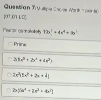 Question 7(Multiple Choice Worth 1 points)
(07.01 LC)
Factor completely 10x^5+4x^4+8x^3
Prime
2(5x^5+2x^4+4x^3)
2x^3(5x^2+2x+4)
2x(5x^4+2x^3+4x^2)