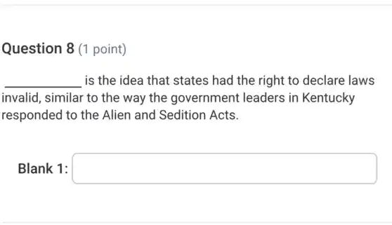 Question 8 (1 point)
__ is the idea that states had the right to declare laws
invalid, similar to the way the government : leaders in Kentucky
responded to the Alien and Sedition Acts.
Blank 1: square