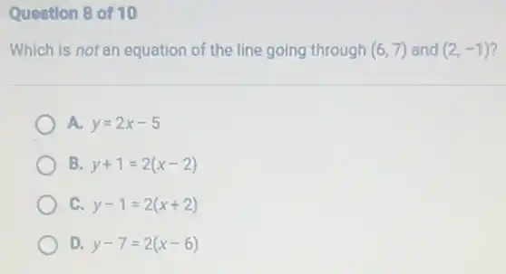 Question 8 of 10
Which is not an equation of the line going through (6,7) and (2,-1) 7
A. y=2x-5
B. y+1=2(x-2)
C y-1=2(x+2)
D y-7=2(x-6)