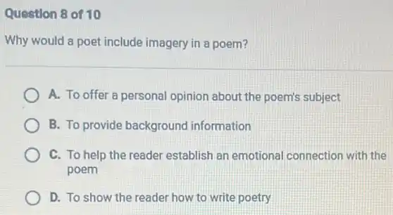 Question 8 of 10
Why would a poet include imagery in a poem?
A. To offer a personal opinion about the poem's subject
B. To provide background information
C. To help the reader establish an emotional connection with the
poem
D. To show the reader how to write poetry