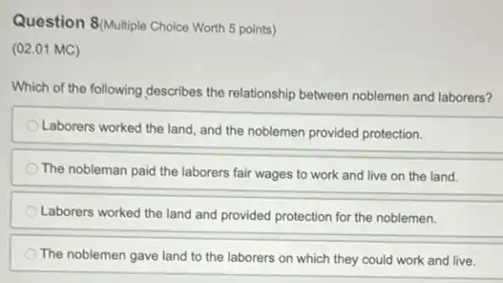 Question 8(Multiple Choice Worth 5 points)
(02.01 MC)
Which of the following describes the relationship between noblemen and laborers?
Laborers worked the land and the noblemen provided protection.
The nobleman paid the laborers fair wages to work and live on the land.
Laborers worked the land and provided protection for the noblemen.
The noblemen gave land to the laborers on which they could work and live.