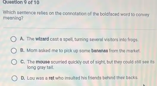 Question 9 of 10
Which sentence relies on the connotation of the boldfaced word to convey
meaning?
A. The wlzard cast a spell, turning several visitors into frogs.
B. Mom asked me to pick up some bananas from the market.
C. The mouse scurried quickly out of sight,but they could still see its
long gray tail.
D. Lou was a rat who insulted his friends behind their backs.