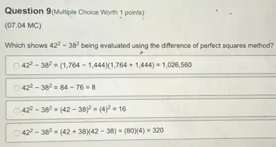 Question 9 (Multiple Choice Worth 1 points)
(07.04 MC)
Which shows 42^2-38^2 being evaluated using the difference of perfect squares method?
42^2-38^2=(1,764-1,444)(1,764+1,444)=1,026,560
42^2-38^2=84-76=8
42^2-38^2=(42-38)^2=(4)^2=16
42^2-38^2=(42+38)(42-38)=(80)(4)=320