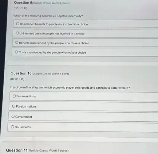 Question 9/Multiple Choice Worth 4 points)
(02.07 LC)
Which of the following describes a negative externality?
Unintended benefits to people not involved in a choice
Unintended costs to people not involved in a choice
Benefits experienced by the people who make a choice
Costs experienced by the people who make a choice
Question 10(Multiple Choice Worth 4 points)
(02.01 LC)
In a circular-flow diagram, which economic player sells goods and services to earn revenue?
Business firms
Foreign nations
Government
Households
Question 11(Multiple Choice Worth 4 points)
