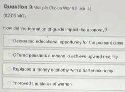 Question 9(Multiple Choice Worth 6 points)
(02.05 MC)
How did the formation of guilds impact the oconomy?
Decreased educational opportunity for the peasant class
Offered peasants a means to achieve upward mobility
Replaced a money economy with a barter economy
Improved the status of women