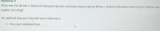 Question 9
What was the Brown II Board of Education decision and what reasons did the Brown is Board of Education Supreme Court majority use
explain its ruling?
An optional way you may start your response in
- The court explained that III