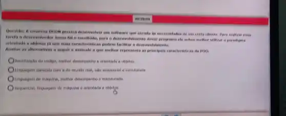 Question A empress Doon preciou deservativer are software que atenda he necessitades de um certo cheate . Para realizar cosa
tarcha o deservoivedor Jonas for escollido, para a deservativinento deser prom ama ele achon mother willizar o poradigne
orientada a objetas is give suns caracteristicas pollem facilitar a deservalyi
Analise as alternativas a sequire assinate a que melhor represents as principals caracterioticas do POO:
Reutilização do codigo, melhor decempentio e orientada a objetos
Linguagem parecida com a do mundo real, nào sequencial e estruturads
Linguagem de maquina, methor desempento e estruturada
Sequencial, linguagem de maquing e orientada a objetos.