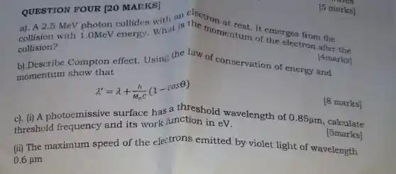 QUESTION FOUR [20 MARKS] QUESTION FOUR [20 MARKS]marks]
a). A 2.5 MeV photon collides What is the momentum of emerges from the
collision?
[4marks]
[5 marks]
Compton effect.Using the law of conservation of energy and
momentum show that
lambda '=lambda +(h)/(M_(0)C)(1-cosTheta )
c). (i) A photoemissive surface has a threshold wavelength of
0.85mu m
[5marks]
threshold frequency and its work function in eV.
[8 marks]
calculate
(ii) The maximum speed of the electrons emitted by violet light of wavelength
0.6mu m