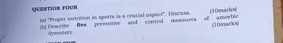 QUESTION FOUR
(a) "Proper nutrition in sports is a crucial aspect". Discuss.
(b) Describe five preventive and control measures of amoebic
dysentery.	(10marks)