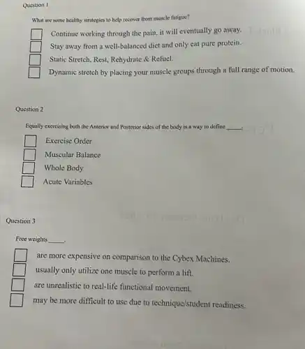 Question I
strategies to help recover from muscle fatigue?
Continue working through the pain, it will eventually go away.
square  Stay away from a well-balanced diet and only eat pure protein.
square  Static Stretch, Rest,Rehydrate & Refuel.
Dynamic stretch by placing your muscle groups through a full range of motion.
Question 2
Equally exercising both the Anterior and Posterior sides of the body is a way to define __
Exercise Order
square  Muscular Balance
Whole Body
Acute Variables
Question 3
Free weights __
.
are more expensive on comparison to the Cybex Machines.
usually only utilize one muscle to perform a lift.
are unrealistic to real-life functional movement.
may be more difficult to use due to technique/student readiness.