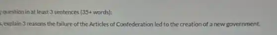 question in at least 3 sentences (35+ words):
, explain 3 reasons the failure of the Articles of Confederation led to the creation of a new government.