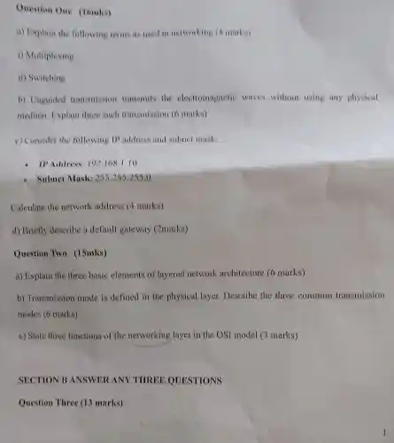 Question One (1omks)
a)Explair the following terms as use I in networking (4 ma (ks)
i) Multiplexing
ii) Switching
b)Unguided transmission transmits the elect romagnetic waves without using any physical
medium Explain three such tra nsmissi on (6 mar ks)
c) Consider the following address an I subnet mask:
Address:192108.1.10
Subnet Mask :255.255.255.0
Calculate the network address (4 marks)
d) Briefly describe a default gateway (2marks)
Question Two (15mks)
a) Explain the three basic elements of layered network architecture (6 marks)
b)Transmi ssior mode is defined in the physica I layer.Describe the three common transmission
mode s(6 marks)
c) State three functions of th e networking layer in th e OSI model 3 marks)
SECTION I 3 ANSW ERANY THREE QUEST TIONS
Questi on Th ree (12 marks)