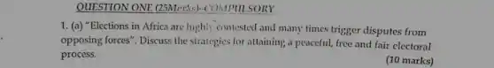 QUESTION ONE. (25Morks)-COMPULSORY
1. (a) "Elections in Africa are highly contested and many times trigger disputes from
opposing forces". Discuss the straiegies for attaining a peaceful, free and fair electoral
process.
(10 marks)