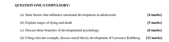 QUESTION ONE (COMPULSORY)
(a) State factors that influence emotional development in adolescents
[4 marks]
(b) Explain stages of dying and death
[5 marks]
(c) Discuss three branches of developmental psychology
[6 marks]
(d) Citing relevant example.discuss moral theory development of Lawrence Kohlberg.
[12 marks]