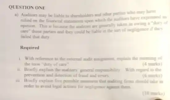 QUESTION ONE
a) Auditors may be liable to shareholders and other parties who may have
relied on the financial statements upon which the unditions have expressed an
opinion. This is because the auditors are generally taken as owing a "duty of
care" those parties and they could be liable in the tort of negligence if they
failed that duty
Required
1. With reference to the external audit assignment.explain the meaning of
the term "duty of care
(4 marks)
ii. Briefly explain the auditors general responsibility. With regard to the
prevention and detection of fraud and errors.
(6 marks)
III. Briefly explain five possible measures that auditing firms should take in
order to avoid legal actions for negligence against them.
(10 marks)