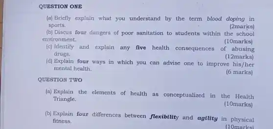 QUESTION ONE
(a) Briefly explain what you understand by the term blood doping in
sports.	(2marks)
(b) Discus four dangers of poor sanitation to students within the school
environment.	(10marks)
(c) Identify and explain any five health consequences of abusing
drugs.
(12marks)
(d) Explain four ways in which you can advise one to improve his/her
mental health.
(6 marks)
QUESTION TWO
(a) Explain the elements of health as conceptualized in the Health
Triangle.
(10marks)
(b) Explain four differences between flexibility and agility in physical
fitness.
(10marks)