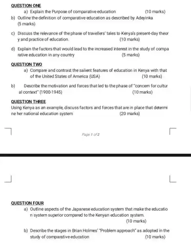 QUESTION ONE
a) Explain the Purpose of comparative education
(10 marks)
b) Outline the definition of comparative education as described by Adeyinka
(5 marks)
c) Discuss the relevance of the phase of travellers' tales to Kenya's present-day theor
y and practice of education.
(10 marks)
d) Explain the factors that would lead to the increased interest in the study of compa
rative education in any country
(5 marks)
QUESTION TWO
a) Compare and contrast the salient features of education in Kenya with that
of the United States of America (USA)
(10 marks)
b) Describe the motivation and forces that led to the phase of "concem for cultur
al context" (1900-1945)
(10 marks)
QUESTION THREE
Using Kenya as an example, discuss factors and forces that are in place that determi
ne her national education system
(20 marks)
QUESTION FOUR
a) Outline aspects of the Japanese education system that make the educatio
n system superior compared to the Kenyan education system.
(10 marks)
b) Describe the stages in Brian Holmes" "Problem approach" as adopted in the
study of comparative education
(10 marks)