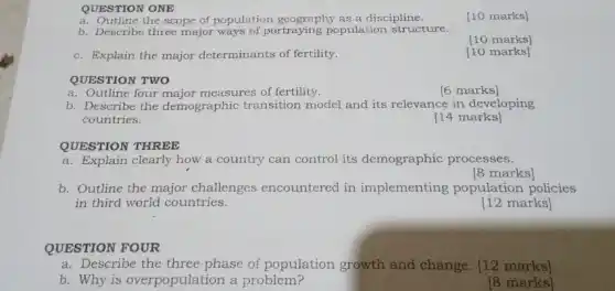 QUESTION ONE
a. Outline the scope of population geography as a discipline.
[10 marks]
b. Describe three major ways of portraying population structure.
[10 marks]
c. Explain the major determinants of fertility.
[10 marks]
QUESTION TWO
a. Outline four major measures of fertility.
[6 marks]
b. Describe the demographic transition model and its relevance in developing
countries.
[14 marks]
QUESTION THREE
a. Explain clearly how a country can control its demographic processes.
[8 marks]
b. Outline the major challenges encountered in implementing population policies
in third world countries.
[12 marks]
QUESTION FOUR
a. Describe the three phase of population growth and change. [12 marks]
b. Why is overpopulation a problem?
[8 marks]