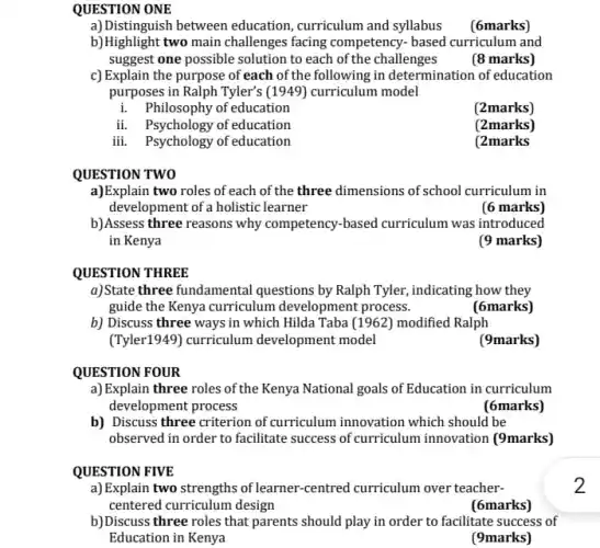 QUESTION ONE
a)Distinguish between education curriculum and syllabus
(6marks)
b)Highlight two main challenges facing competency.based curriculum and
suggest one possible solution to each of the challenges (8 marks)
c) Explain the purpose of each of the following in determination of education
purposes in Ralph Tyler's (1949) curriculum model
i. Philosophy of education
(2marks)
ii. Psychology of education
(2marks)
iii. Psychology of education
(2marks
QUESTION TWO
a)Explain two roles of each of the three dimensions of school curriculum in
development of a holistic learner
(6 marks)
b)Assess three reasons why competency-based curriculum was introduced
in Kenya
(9 marks)
QUESTION THREE
a)State three fundamental questions by Ralph Tyler.
guide the Kenya curriculum development process.
(6marks)
b) Discuss three ways in which Hilda Taba (1962) modified Ralph
(Tyler1949) curriculum development model
(9marks)
QUESTION FOUR
a) Explain three roles of the Kenya National goals of Education in curriculum
development process
(6marks)
b) Discuss three criterion of curriculum innovation which should be
observed in order to facilitate success of curriculum innovation (9marks)
QUESTION FIVE
2
a) Explain two strengths of learner-centred curriculum over teacher-
centered curriculum design
(6marks)
b)Discuss three roles that parents should play in order to facilitate success of
Education in Kenya
(9marks)