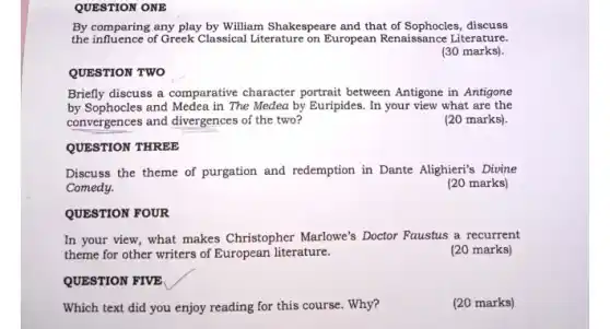 QUESTION ONE
By comparing any play by William Shakespeare and that of Sophocles, discuss
the influence of Greek Classical Literature on European Renaissance Literature.
(30 marks).
QUESTION TWO
Briefly discuss a comparative character portrait between Antigone in Antigone
by Sophocles and Medea in The Medea by Euripides. In your view what are the
convergences and divergences of the two?
(20 marks).
QUESTION THREE
Discuss the theme of purgation and redemption in Dante Alighieri's Divine
Comedy.
(20 marks)
QUESTION FOUR
In your view, what makes Christopher Marlowe's Doctor Faustus a recurrent
theme for other writers of European literature.
(20 marks)
QUESTION FIVE
Which text did you enjoy reading for this course. Why?
(20 marks)